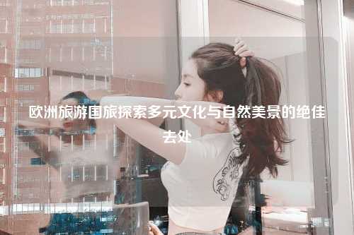 欧洲旅游国旅探索多元文化与自然美景的绝佳去处
